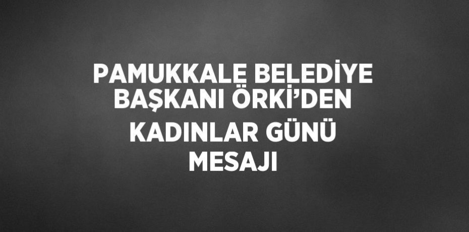 PAMUKKALE BELEDİYE BAŞKANI ÖRKİ’DEN KADINLAR GÜNÜ MESAJI