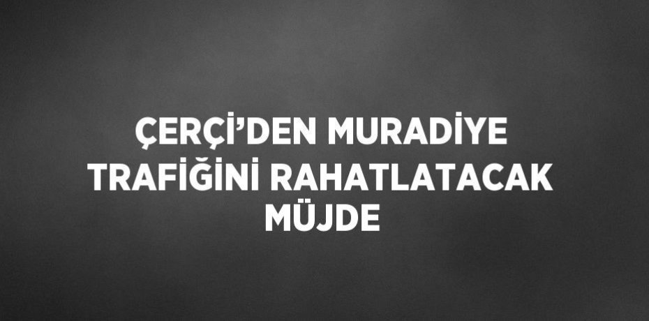 ÇERÇİ’DEN MURADİYE TRAFİĞİNİ RAHATLATACAK MÜJDE