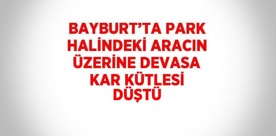 BAYBURT’TA PARK HALİNDEKİ ARACIN ÜZERİNE DEVASA KAR KÜTLESİ DÜŞTÜ