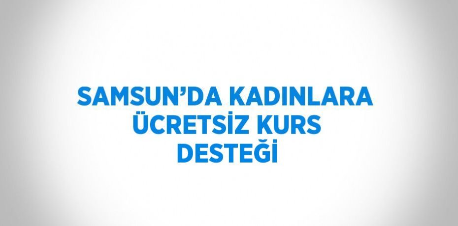 SAMSUN’DA KADINLARA ÜCRETSİZ KURS DESTEĞİ