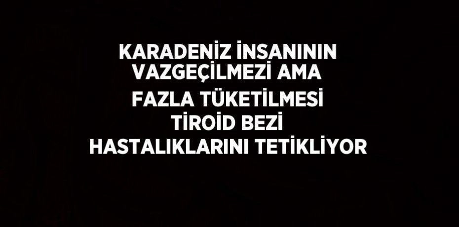 KARADENİZ İNSANININ VAZGEÇİLMEZİ AMA FAZLA TÜKETİLMESİ TİROİD BEZİ HASTALIKLARINI TETİKLİYOR