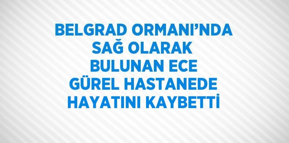 BELGRAD ORMANI’NDA SAĞ OLARAK BULUNAN ECE GÜREL HASTANEDE HAYATINI KAYBETTİ