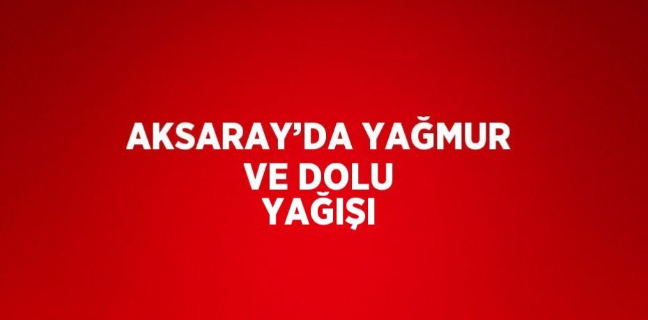 AKSARAY’DA YAĞMUR VE DOLU YAĞIŞI