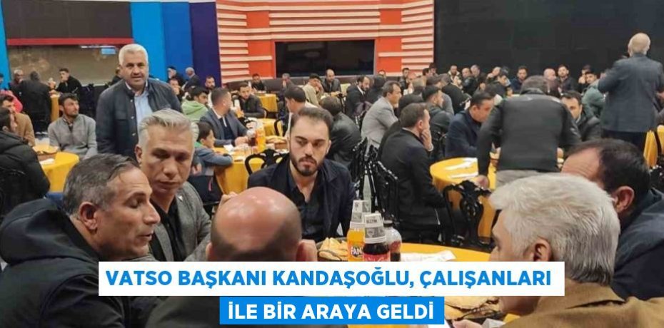 VATSO BAŞKANI KANDAŞOĞLU, ÇALIŞANLARI İLE BİR ARAYA GELDİ
