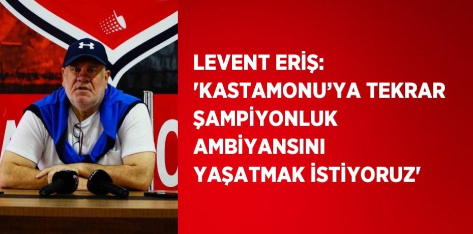 LEVENT ERİŞ: 'KASTAMONU’YA TEKRAR ŞAMPİYONLUK AMBİYANSINI YAŞATMAK İSTİYORUZ'
