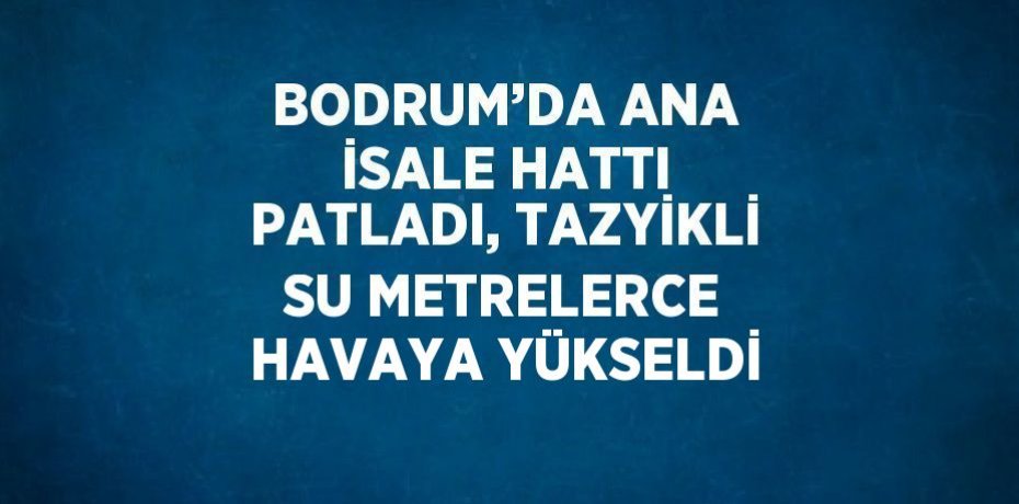 BODRUM’DA ANA İSALE HATTI PATLADI, TAZYİKLİ SU METRELERCE HAVAYA YÜKSELDİ