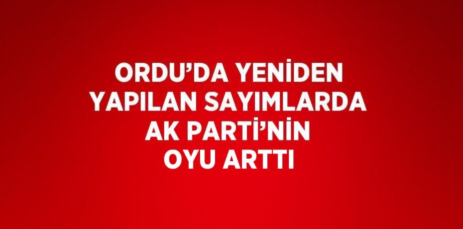 ORDU’DA YENİDEN YAPILAN SAYIMLARDA AK PARTİ’NİN OYU ARTTI