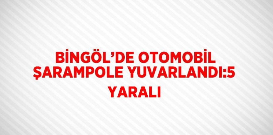 BİNGÖL’DE OTOMOBİL ŞARAMPOLE YUVARLANDI:5 YARALI