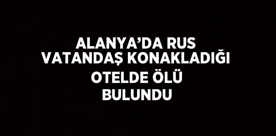 ALANYA’DA RUS VATANDAŞ KONAKLADIĞI OTELDE ÖLÜ BULUNDU