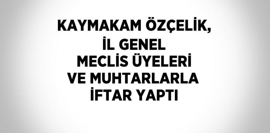 KAYMAKAM ÖZÇELİK, İL GENEL MECLİS ÜYELERİ VE MUHTARLARLA İFTAR YAPTI