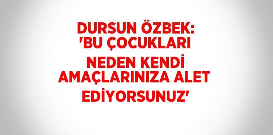 DURSUN ÖZBEK: 'BU ÇOCUKLARI NEDEN KENDİ AMAÇLARINIZA ALET EDİYORSUNUZ'