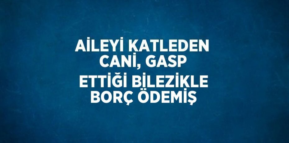 AİLEYİ KATLEDEN CANİ, GASP ETTİĞİ BİLEZİKLE BORÇ ÖDEMİŞ