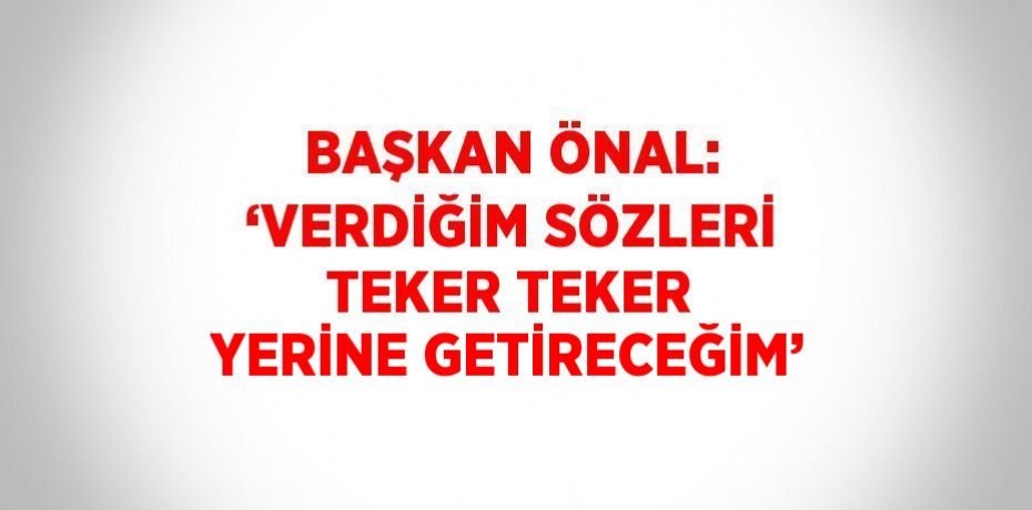 BAŞKAN ÖNAL: ‘VERDİĞİM SÖZLERİ TEKER TEKER YERİNE GETİRECEĞİM’