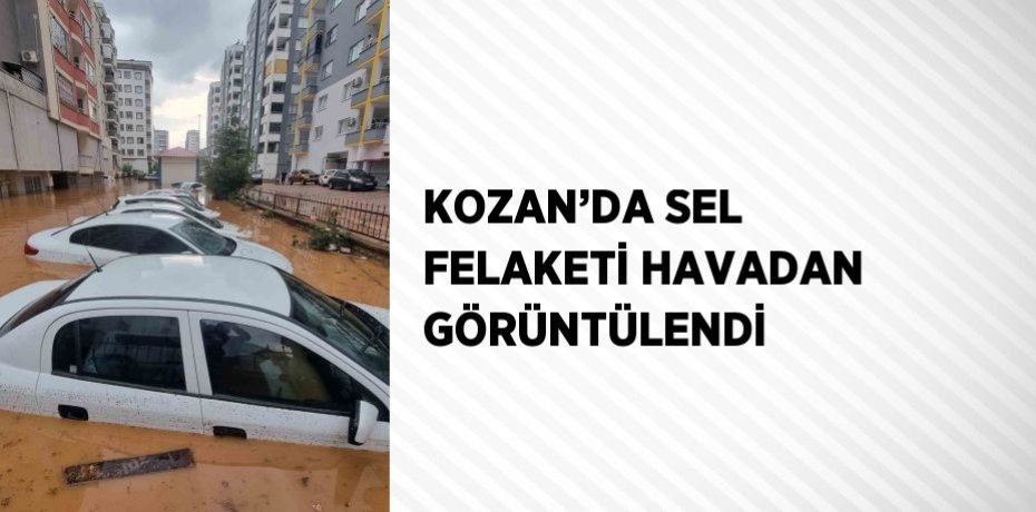 KOZAN’DA SEL FELAKETİ HAVADAN GÖRÜNTÜLENDİ