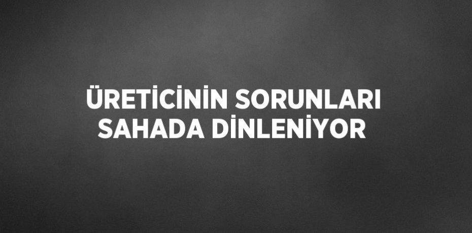 ÜRETİCİNİN SORUNLARI SAHADA DİNLENİYOR