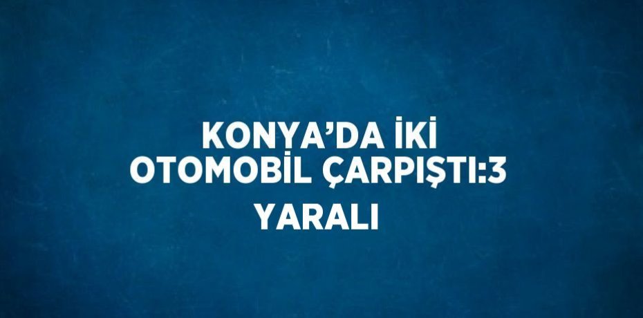 KONYA’DA İKİ OTOMOBİL ÇARPIŞTI:3 YARALI
