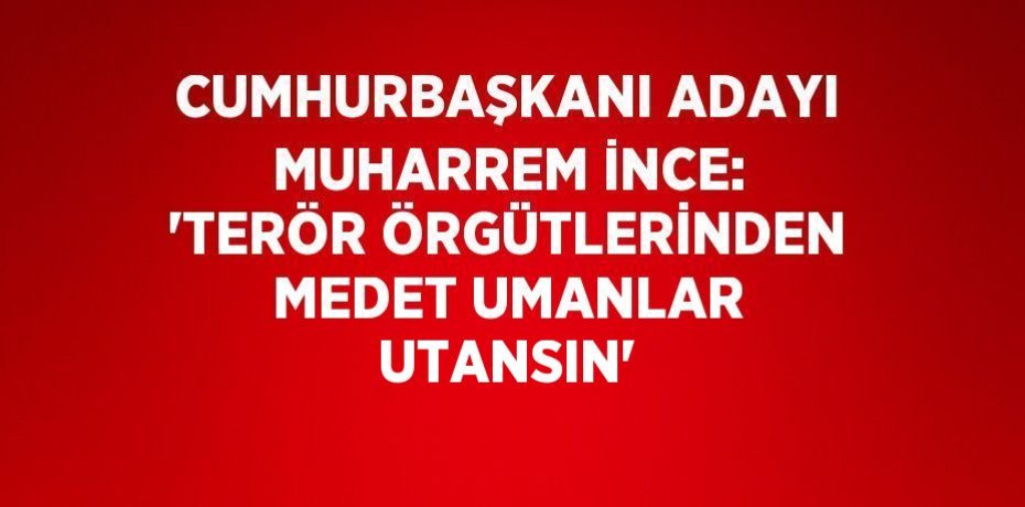 CUMHURBAŞKANI ADAYI MUHARREM İNCE: 'TERÖR ÖRGÜTLERİNDEN MEDET UMANLAR UTANSIN'