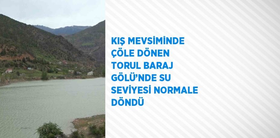 KIŞ MEVSİMİNDE ÇÖLE DÖNEN TORUL BARAJ GÖLÜ’NDE SU SEVİYESİ NORMALE DÖNDÜ