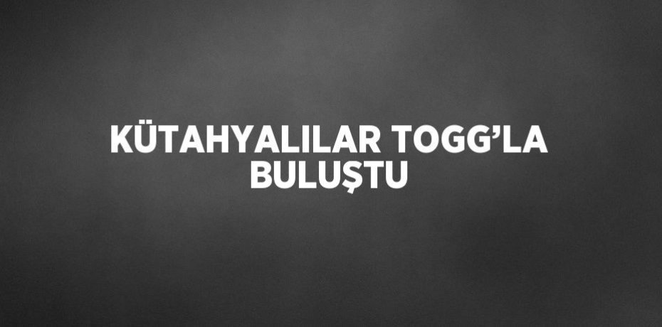 KÜTAHYALILAR TOGG’LA BULUŞTU