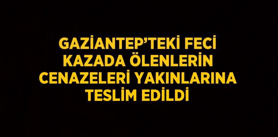 GAZİANTEP’TEKİ FECİ KAZADA ÖLENLERİN CENAZELERİ YAKINLARINA TESLİM EDİLDİ