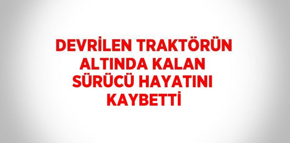 DEVRİLEN TRAKTÖRÜN ALTINDA KALAN SÜRÜCÜ HAYATINI KAYBETTİ