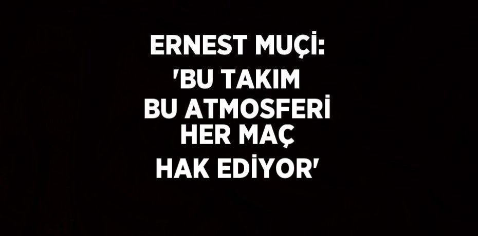ERNEST MUÇİ: 'BU TAKIM BU ATMOSFERİ HER MAÇ HAK EDİYOR'