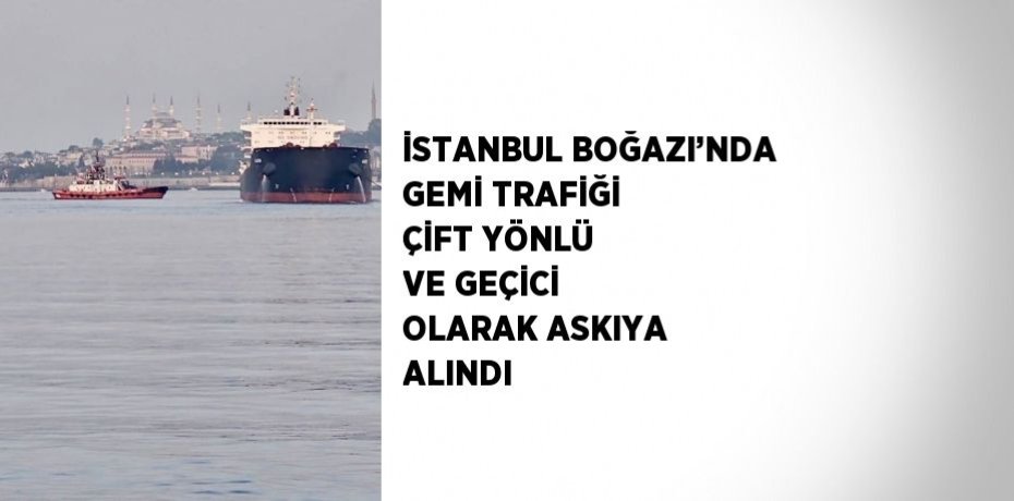 İSTANBUL BOĞAZI’NDA GEMİ TRAFİĞİ ÇİFT YÖNLÜ VE GEÇİCİ OLARAK ASKIYA ALINDI