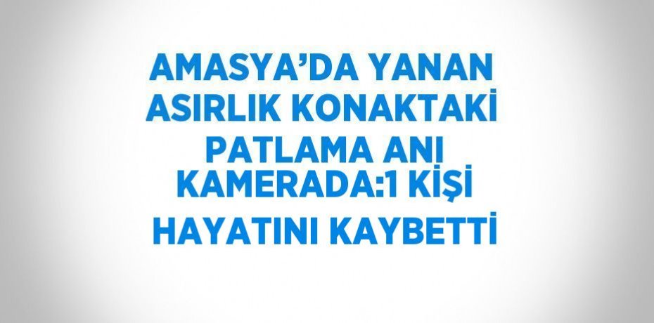 AMASYA’DA YANAN ASIRLIK KONAKTAKİ PATLAMA ANI KAMERADA:1 KİŞİ HAYATINI KAYBETTİ