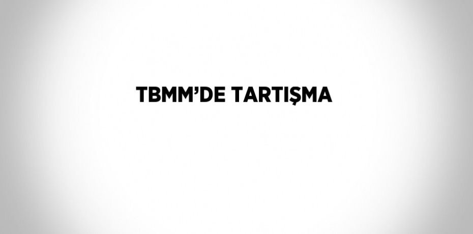 TBMM’DE TARTIŞMA