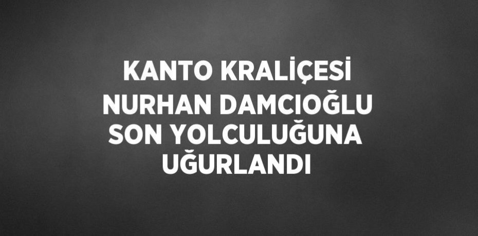 KANTO KRALİÇESİ NURHAN DAMCIOĞLU SON YOLCULUĞUNA UĞURLANDI