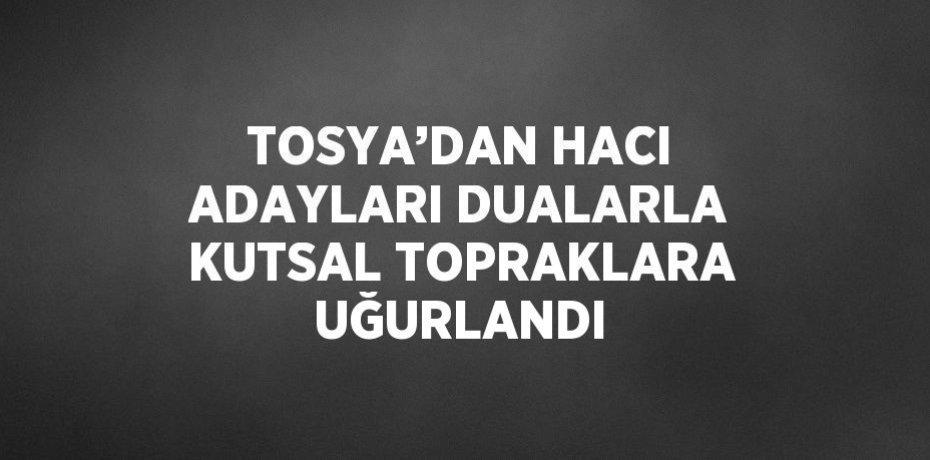 TOSYA’DAN HACI ADAYLARI DUALARLA KUTSAL TOPRAKLARA UĞURLANDI