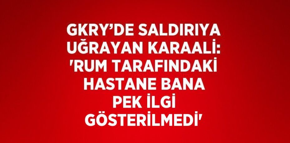 GKRY’DE SALDIRIYA UĞRAYAN KARAALİ: 'RUM TARAFINDAKİ HASTANE BANA PEK İLGİ GÖSTERİLMEDİ'