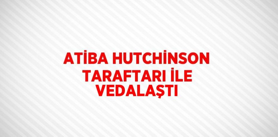 ATİBA HUTCHİNSON TARAFTARI İLE VEDALAŞTI