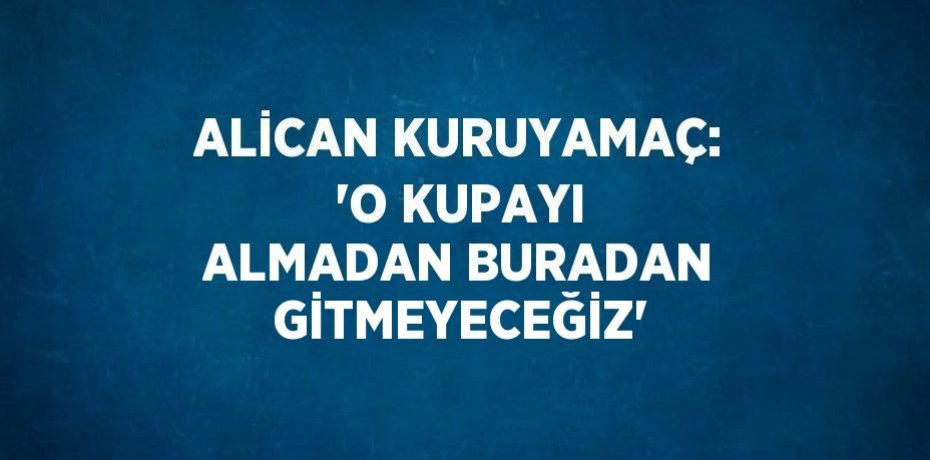 ALİCAN KURUYAMAÇ: 'O KUPAYI ALMADAN BURADAN GİTMEYECEĞİZ'