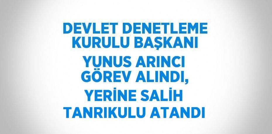 DEVLET DENETLEME KURULU BAŞKANI YUNUS ARINCI GÖREV ALINDI, YERİNE SALİH TANRIKULU ATANDI