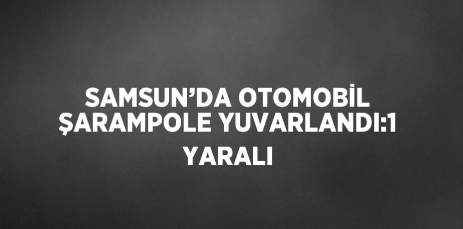 SAMSUN’DA OTOMOBİL ŞARAMPOLE YUVARLANDI:1 YARALI