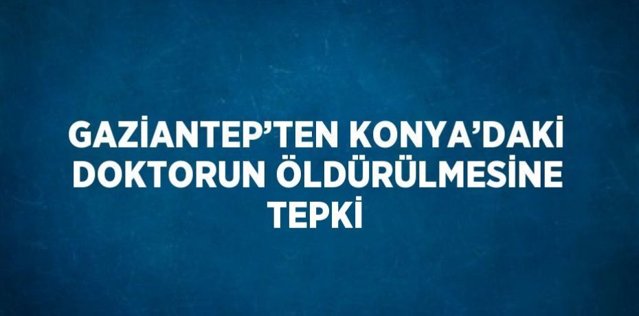 GAZİANTEP’TEN KONYA’DAKİ DOKTORUN ÖLDÜRÜLMESİNE TEPKİ