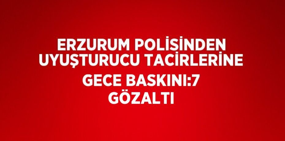 ERZURUM POLİSİNDEN UYUŞTURUCU TACİRLERİNE GECE BASKINI:7 GÖZALTI