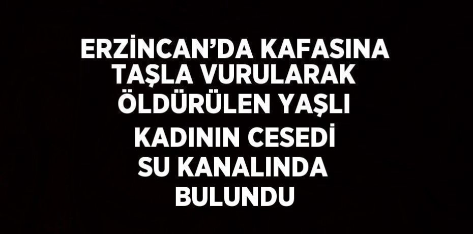ERZİNCAN’DA KAFASINA TAŞLA VURULARAK ÖLDÜRÜLEN YAŞLI KADININ CESEDİ SU KANALINDA BULUNDU