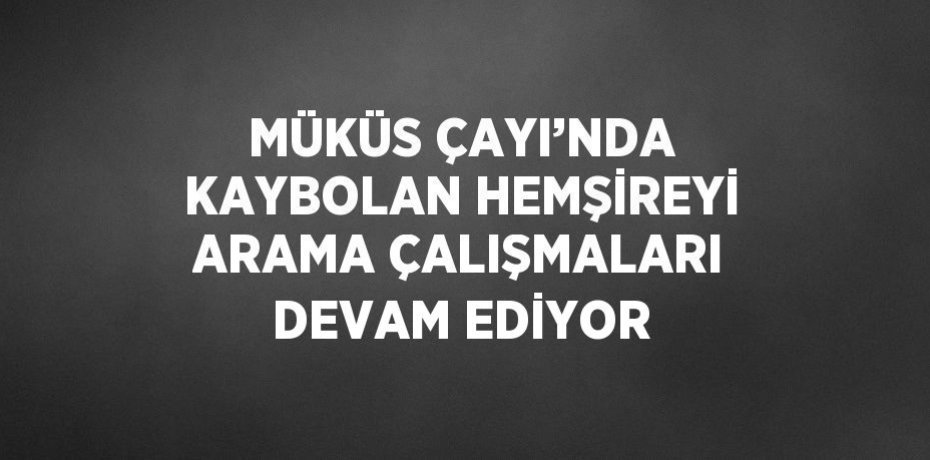 MÜKÜS ÇAYI’NDA KAYBOLAN HEMŞİREYİ ARAMA ÇALIŞMALARI DEVAM EDİYOR