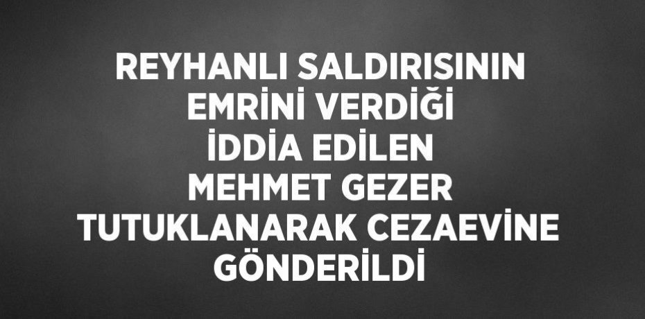 REYHANLI SALDIRISININ EMRİNİ VERDİĞİ İDDİA EDİLEN MEHMET GEZER TUTUKLANARAK CEZAEVİNE GÖNDERİLDİ