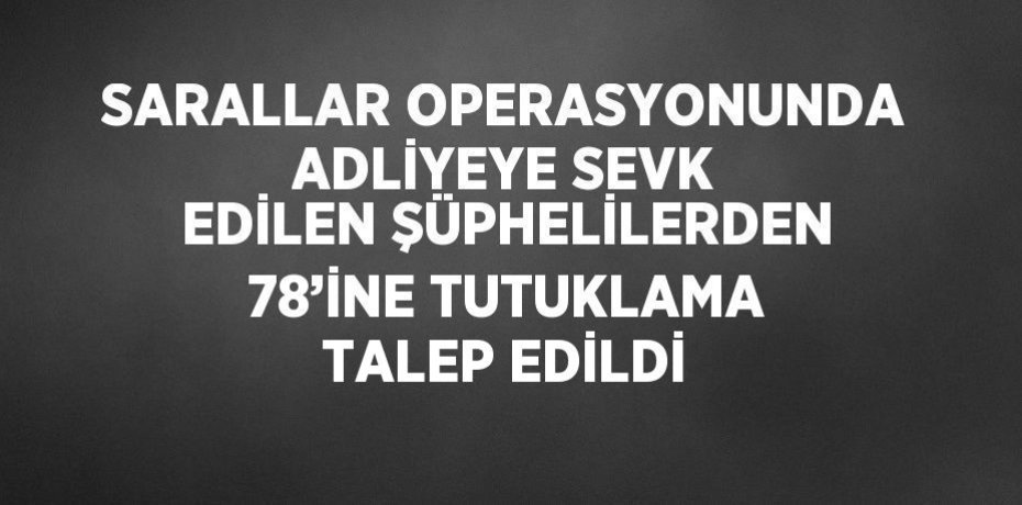 SARALLAR OPERASYONUNDA ADLİYEYE SEVK EDİLEN ŞÜPHELİLERDEN 78’İNE TUTUKLAMA TALEP EDİLDİ