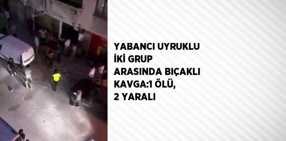 YABANCI UYRUKLU İKİ GRUP ARASINDA BIÇAKLI KAVGA:1 ÖLÜ, 2 YARALI