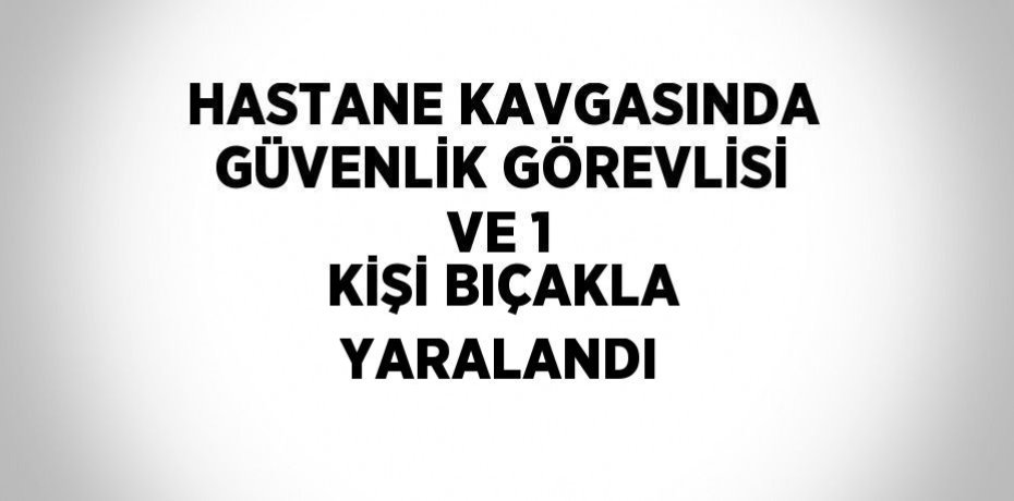 HASTANE KAVGASINDA GÜVENLİK GÖREVLİSİ VE 1 KİŞİ BIÇAKLA YARALANDI