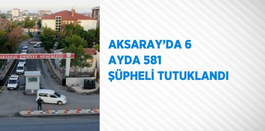 AKSARAY’DA 6 AYDA 581 ŞÜPHELİ TUTUKLANDI