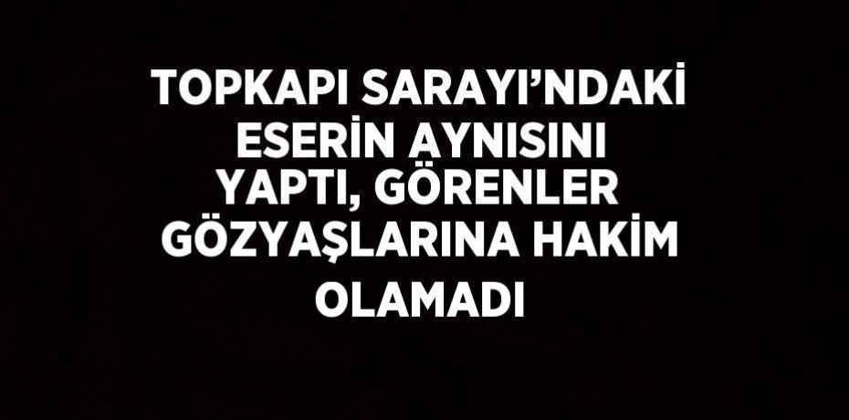 TOPKAPI SARAYI’NDAKİ ESERİN AYNISINI YAPTI, GÖRENLER GÖZYAŞLARINA HAKİM OLAMADI