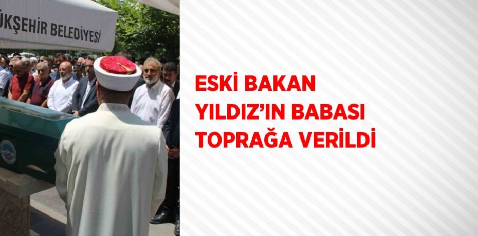 ESKİ BAKAN YILDIZ’IN BABASI TOPRAĞA VERİLDİ