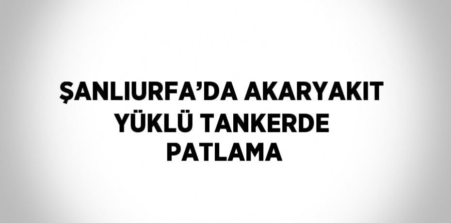 ŞANLIURFA’DA AKARYAKIT YÜKLÜ TANKERDE PATLAMA
