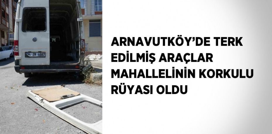 ARNAVUTKÖY’DE TERK EDİLMİŞ ARAÇLAR MAHALLELİNİN KORKULU RÜYASI OLDU