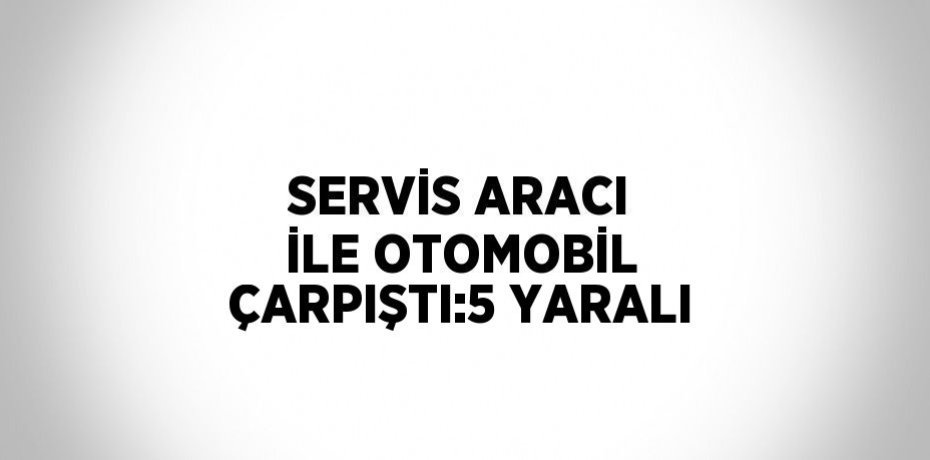 SERVİS ARACI İLE OTOMOBİL ÇARPIŞTI:5 YARALI